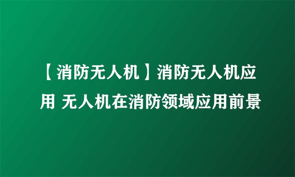 【消防无人机】消防无人机应用 无人机在消防领域应用前景