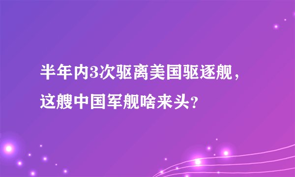 半年内3次驱离美国驱逐舰,这艘中国军舰啥来头?