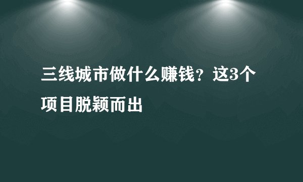 三线城市做什么赚钱？这3个项目脱颖而出