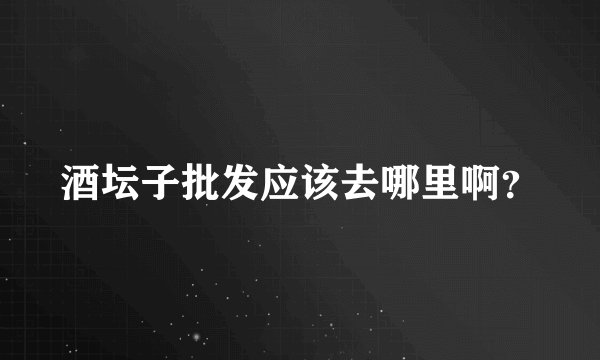 酒坛子批发应该去哪里啊？