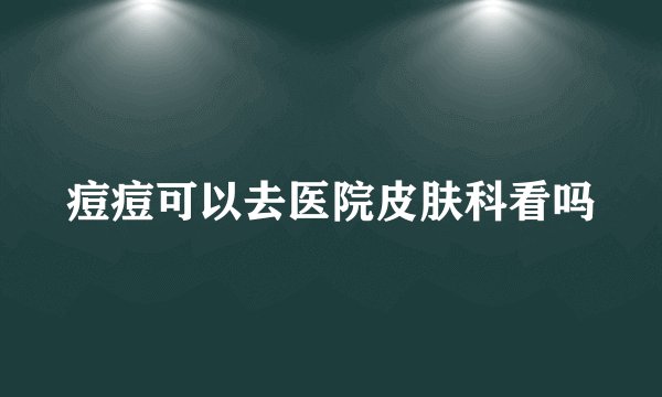 痘痘可以去医院皮肤科看吗
