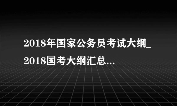 2018年国家公务员考试大纲_2018国考大纲汇总（完整版）