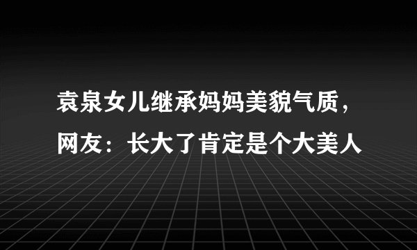袁泉女儿继承妈妈美貌气质,网友:长大了肯定是个大美人