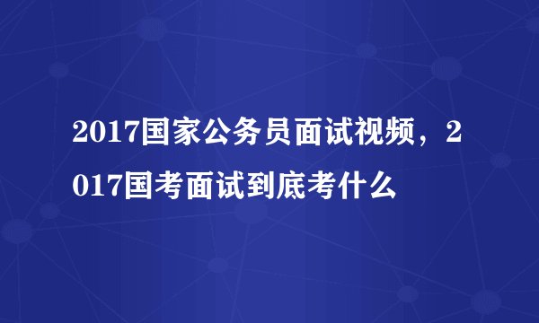 2017国家公务员面试视频，2017国考面试到底考什么
