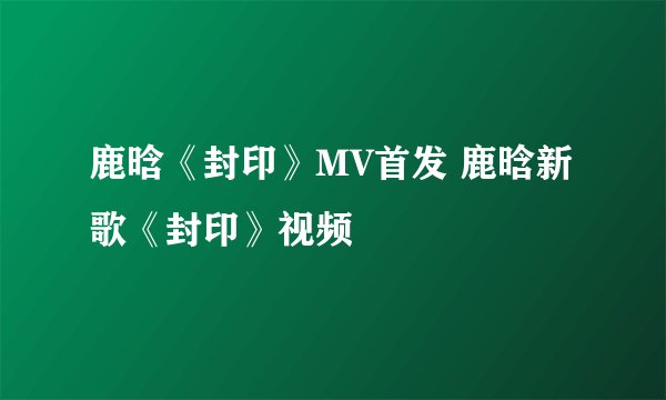 鹿晗《封印》MV首发 鹿晗新歌《封印》视频