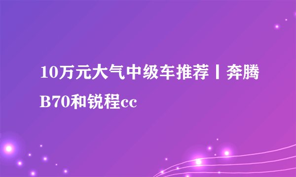 10万元大气中级车推荐丨奔腾B70和锐程cc