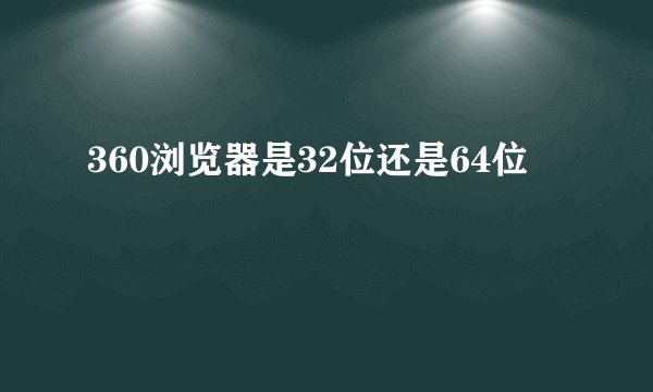 360浏览器是32位还是64位