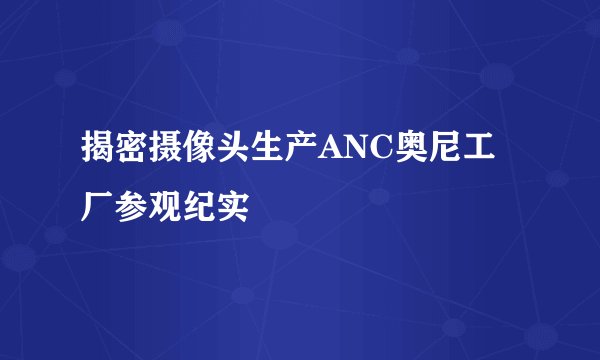 揭密摄像头生产ANC奥尼工厂参观纪实