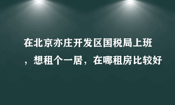 在北京亦庄开发区国税局上班，想租个一居，在哪租房比较好