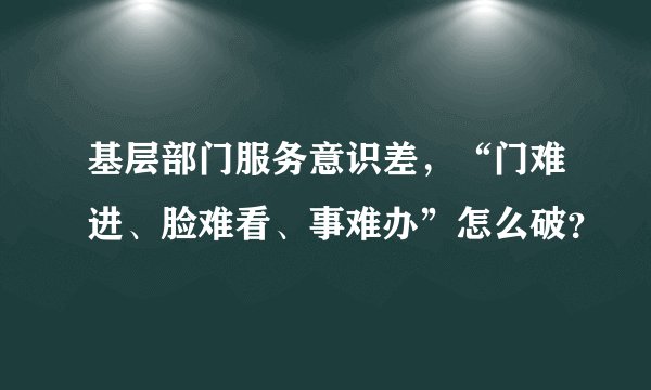 基层部门服务意识差，“门难进、脸难看、事难办”怎么破？