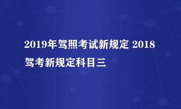 2019年驾照考试新规定 2018驾考新规定科目三