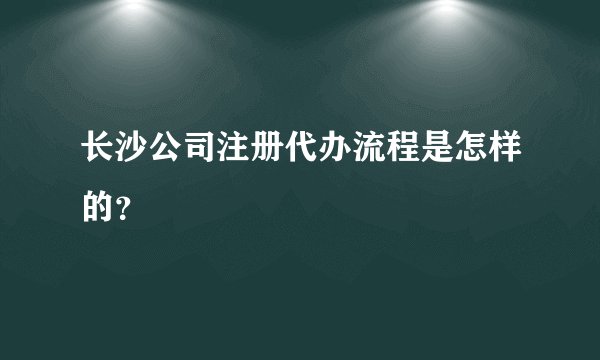 长沙公司注册代办流程是怎样的?