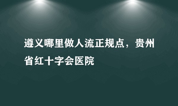 遵义哪里做人流正规点，贵州省红十字会医院