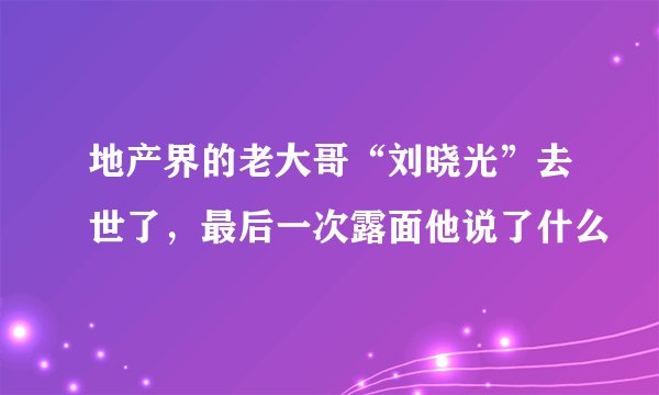 地产界的老大哥“刘晓光”去世了,最后一次露面他说了什么