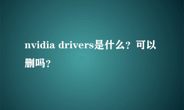 nvidia drivers是什么？可以删吗？