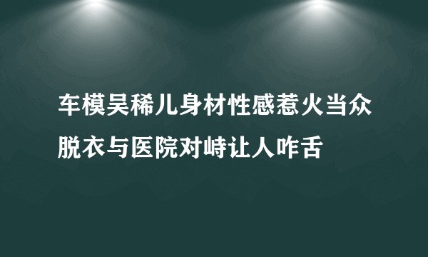 车模吴稀儿身材性感惹火当众脱衣与医院对峙让人咋舌
