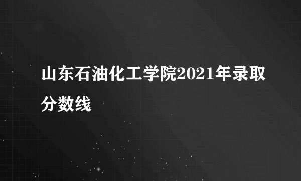 山东石油化工学院2021年录取分数线