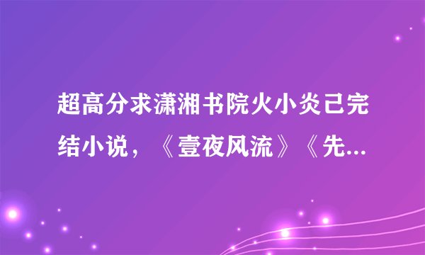 超高分求潇湘书院火小炎己完结小说，《壹夜风流》《先洞房后拜堂》《娘子走错房 》《轻薄帝师》等。