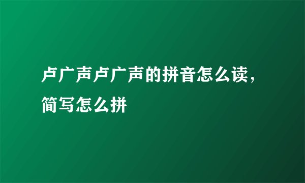 卢广声卢广声的拼音怎么读，简写怎么拼