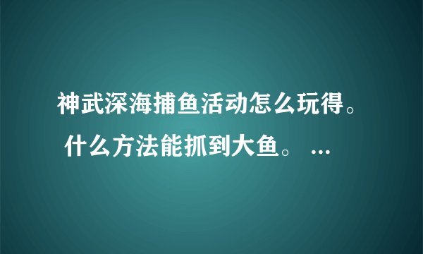 神武深海捕鱼活动怎么玩得。 什么方法能抓到大鱼。 说详细点！
