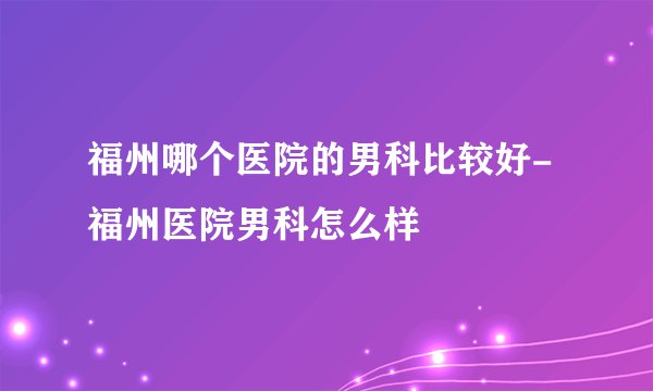 福州哪个医院的男科比较好-福州医院男科怎么样