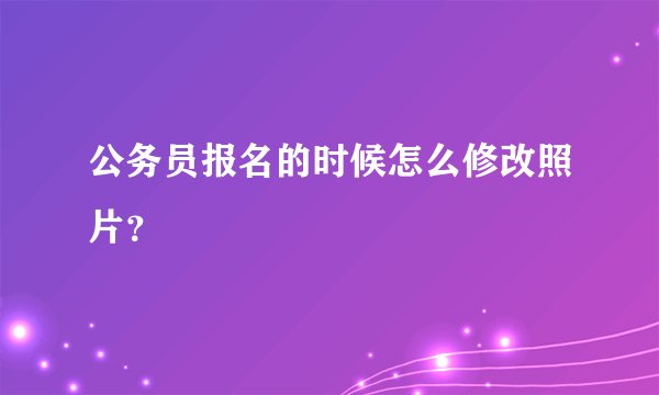 公务员报名的时候怎么修改照片？