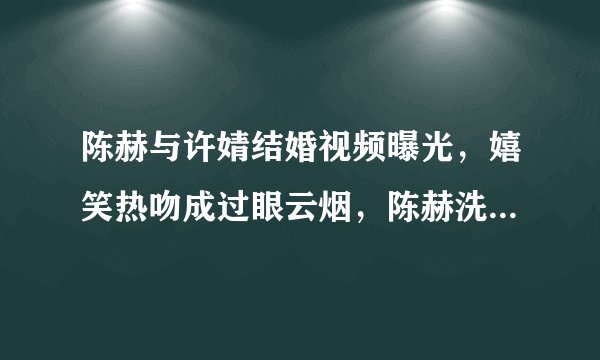 陈赫与许婧结婚视频曝光,嬉笑热吻成过眼云烟,陈赫洗白了吗?
