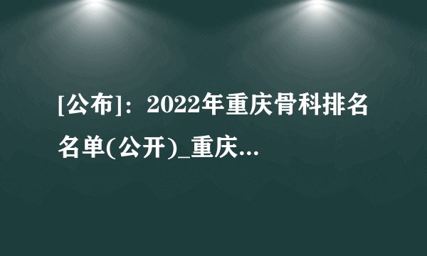 [公布]：2022年重庆骨科排名名单(公开)_重庆骨科医院[[全国重点排名]]