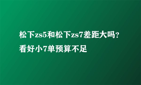 松下zs5和松下zs7差距大吗？看好小7单预算不足