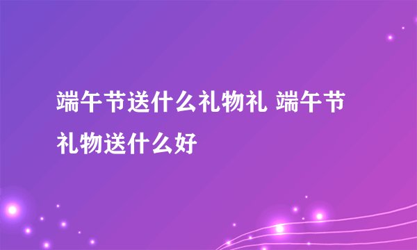 端午节送什么礼物礼 端午节礼物送什么好