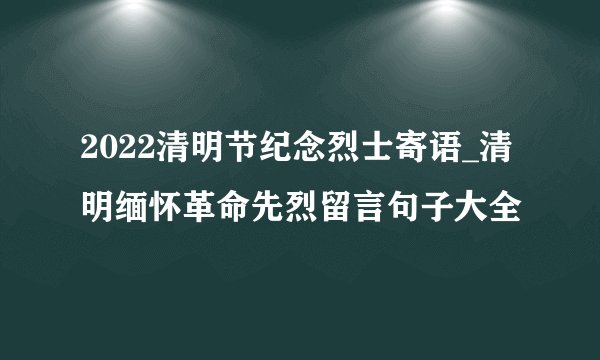 2022清明节纪念烈士寄语_清明缅怀革命先烈留言句子大全