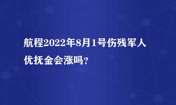 航程2022年8月1号伤残军人优抚金会涨吗？