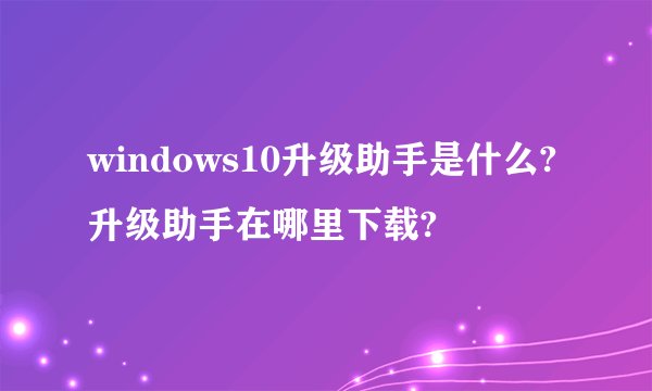 windows10升级助手是什么?升级助手在哪里下载?