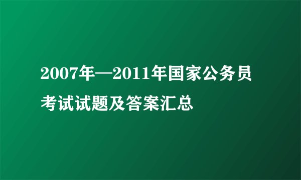 2007年—2011年国家公务员考试试题及答案汇总