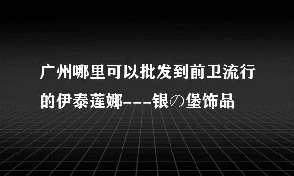 广州哪里可以批发到前卫流行的伊泰莲娜---银の堡饰品