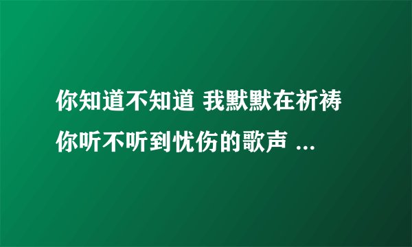 你知道不知道 我默默在祈祷 你听不听到忧伤的歌声 是什么歌