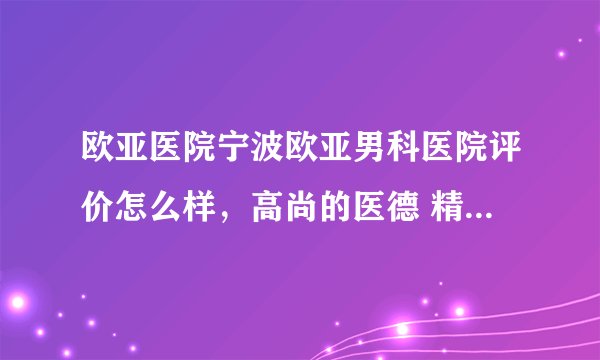 欧亚医院宁波欧亚男科医院评价怎么样，高尚的医德 精湛的技术
