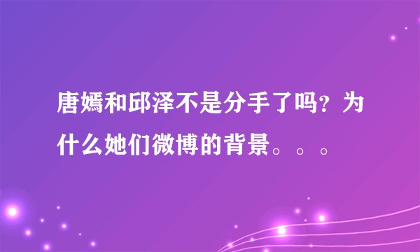 唐嫣和邱泽不是分手了吗？为什么她们微博的背景。。。