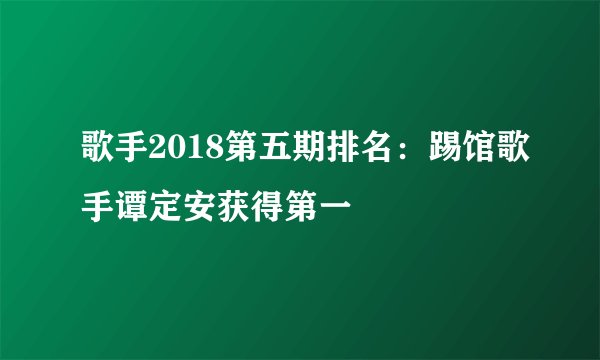 歌手2018第五期排名：踢馆歌手谭定安获得第一