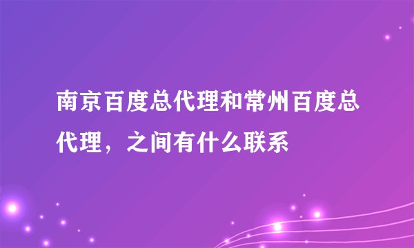 南京百度总代理和常州百度总代理，之间有什么联系