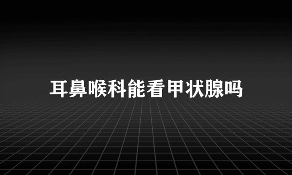 耳鼻喉科能看甲状腺吗