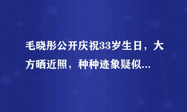 毛晓彤公开庆祝33岁生日,大方晒近照,种种迹象疑似透露新恋情