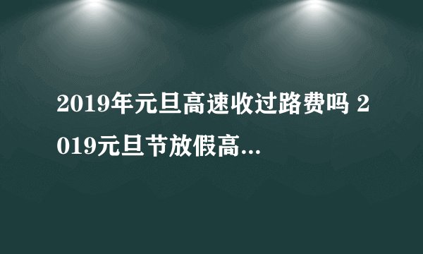 2019年元旦高速收过路费吗 2019元旦节放假高速免费吗