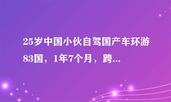 25岁中国小伙自驾国产车环游83国，1年7个月，跨越113000公里！