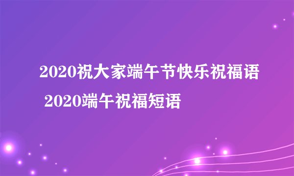 2020祝大家端午节快乐祝福语 2020端午祝福短语