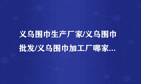 义乌围巾生产厂家/义乌围巾批发/义乌围巾加工厂哪家好?这个时节正是旺季，想弄点卖，麻烦留下联系方式