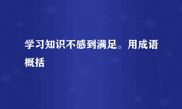 学习知识不感到满足。用成语概括
