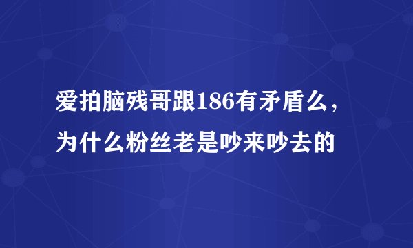 爱拍脑残哥跟186有矛盾么，为什么粉丝老是吵来吵去的