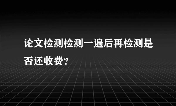 论文检测检测一遍后再检测是否还收费？