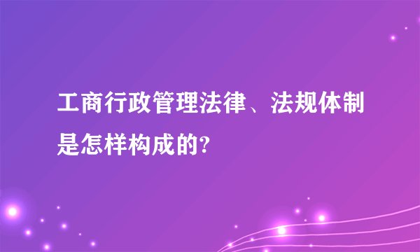 工商行政管理法律、法规体制是怎样构成的?